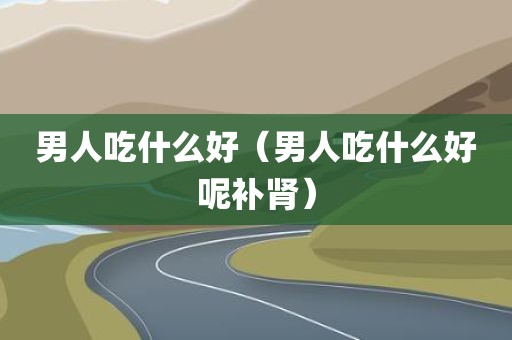 男人吃什么好(男人吃什么好呢补肾)