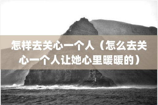 怎样去关心一个人(怎么去关心一个人让她心里暖暖的) 怎样去关心一个人(怎么去关心一个人让她心里暖暖的)