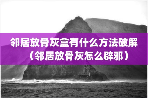 邻居放骨灰盒有什么方法破解（邻居放骨灰怎么辟邪）