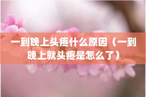 一到晚上头疼什么原因（一到晚上就头疼是怎么了）
