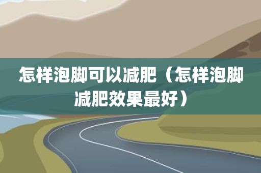 怎样泡脚可以减肥（怎样泡脚减肥效果最好）