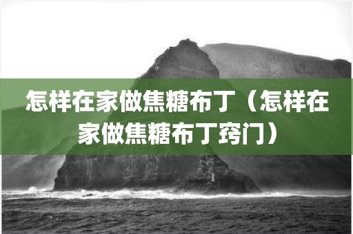 怎样在家做焦糖布丁（怎样在家做焦糖布丁窍门）