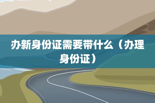 办新身份证需要带什么（办理身份证）