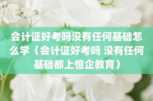 会计证好考吗没有任何基础怎么学（会计证好考吗 没有任何基础都上恒企教育）