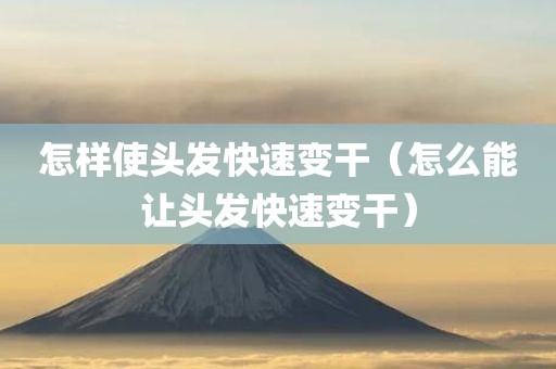 怎样使头发快速变干（怎么能让头发快速变干）