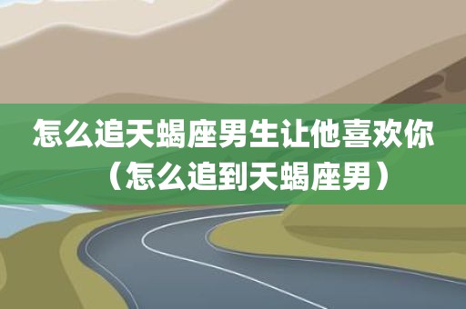 怎么追天蝎座男生让他喜欢你（怎么追到天蝎座男）