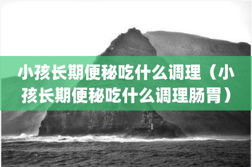 小孩长期便秘吃什么调理（小孩长期便秘吃什么调理肠胃）