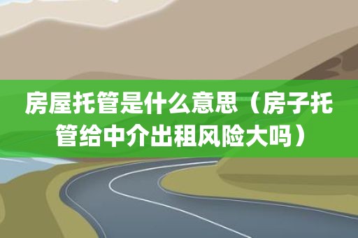 房屋托管是什么意思（房子托管给中介出租风险大吗）