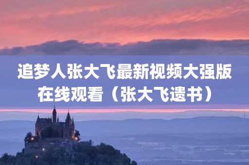 追梦人张大飞最新视频大强版在线观看（张大飞遗书）