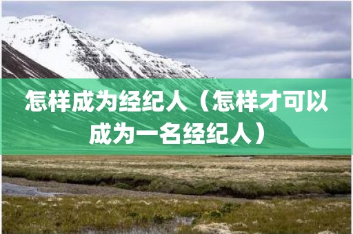 怎样成为经纪人（怎样才可以成为一名经纪人）
