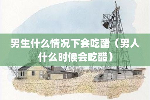 男生什么情况下会吃醋（男人什么时候会吃醋）