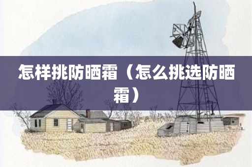 怎样挑防晒霜（怎么挑选防晒霜）