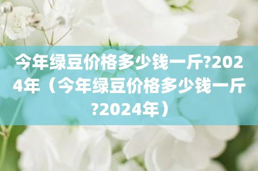 今年绿豆价格多少钱一斤?2024年（今年绿豆价格多少钱一斤?2024年）