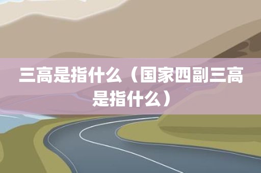 三高是指什么（国家四副三高是指什么）