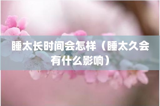 睡太长时间会怎样（睡太久会有什么影响）