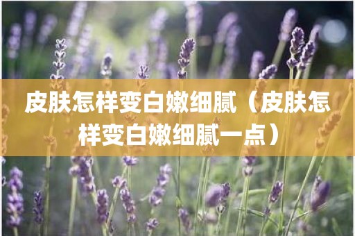 皮肤怎样变白嫩细腻（皮肤怎样变白嫩细腻一点）