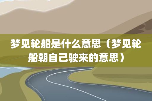 梦见轮船是什么意思（梦见轮船朝自己驶来的意思）