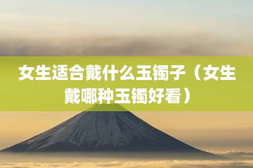 女生适合戴什么玉镯子（女生戴哪种玉镯好看）