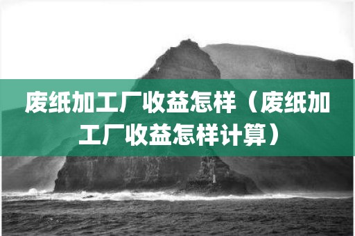 废纸加工厂收益怎样（废纸加工厂收益怎样计算）
