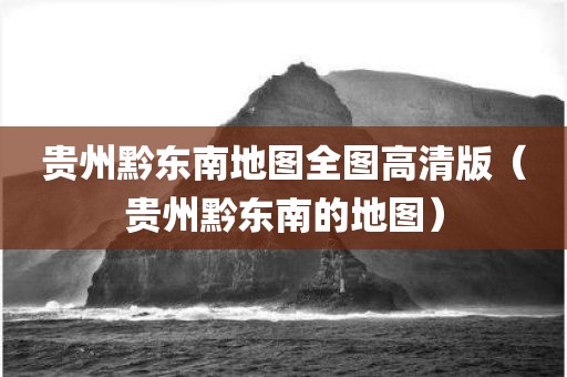 贵州黔东南地图全图高清版（贵州黔东南的地图）