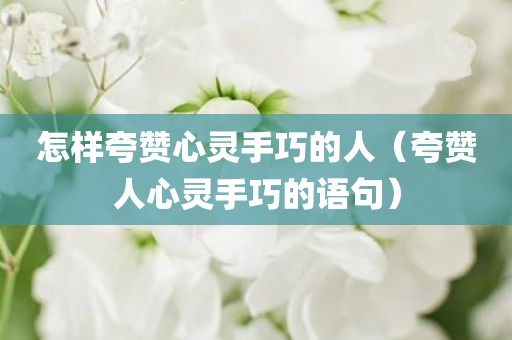 怎样夸赞心灵手巧的人（夸赞人心灵手巧的语句）