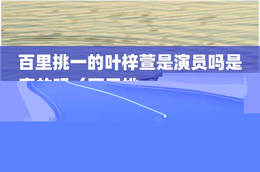 百里挑一的叶梓萱是演员吗是真的吗（百里挑一叶梓萱结婚了吗）