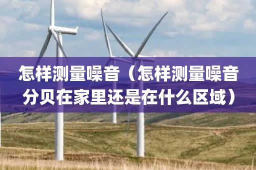 怎样测量噪音（怎样测量噪音分贝在家里还是在什么区域）