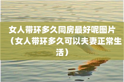 女人带环多久同房最好呢图片（女人带环多久可以夫妻正常生活）