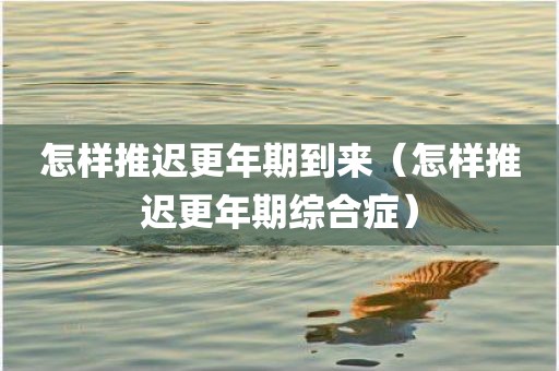 怎样推迟更年期到来（怎样推迟更年期综合症）