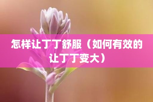 怎样让丁丁舒服（如何有效的让丁丁变大）