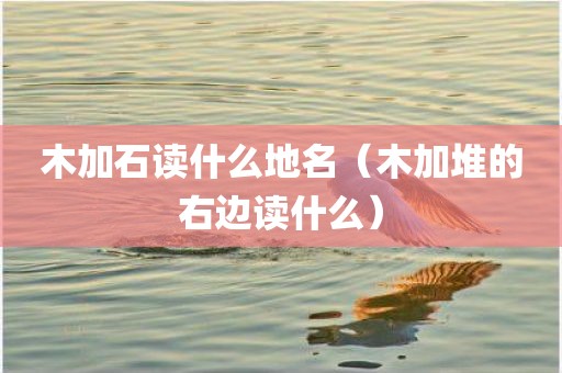 木加石读什么地名（木加堆的右边读什么）