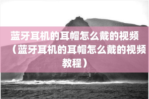 蓝牙耳机的耳帽怎么戴的视频（蓝牙耳机的耳帽怎么戴的视频教程）
