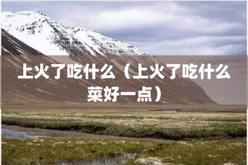 上火了吃什么（上火了吃什么菜好一点）