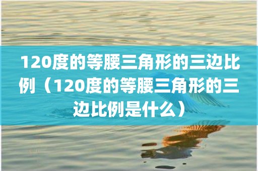 120度的等腰三角形的三边比例(120度的等腰三角形的三边比例是什么)