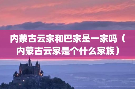 内蒙古云家和巴家是一家吗（内蒙古云家是个什么家族）