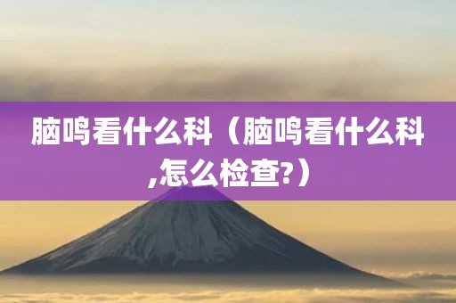 脑鸣看什么科（脑鸣看什么科,怎么检查?）