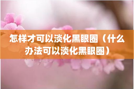 怎样才可以淡化黑眼圈（什么办法可以淡化黑眼圈）