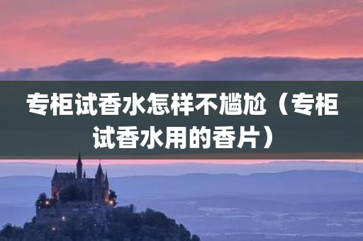 专柜试香水怎样不尴尬（专柜试香水用的香片）