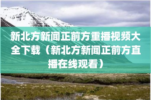 新北方新闻正前方重播视频大全下载（新北方新闻正前方直播在线观看）