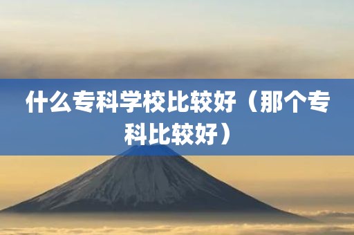 什么专科学校比较好（那个专科比较好）