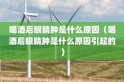喝酒后眼睛肿是什么原因（喝酒后眼睛肿是什么原因引起的）