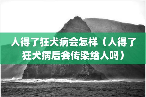 人得了狂犬病会怎样（人得了狂犬病后会传染给人吗）