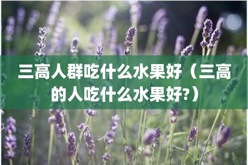 三高人群吃什么水果好（三高的人吃什么水果好?）