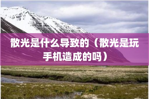 散光是什么导致的（散光是玩手机造成的吗）