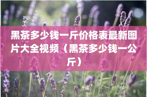 黑茶多少钱一斤价格表最新图片大全视频（黑茶多少钱一公斤）
