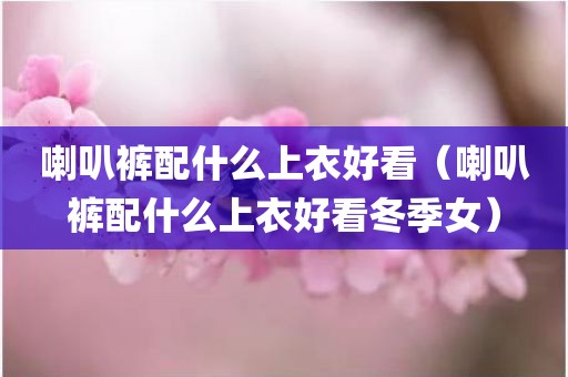 喇叭裤配什么上衣好看(喇叭裤配什么上衣好看冬季女)