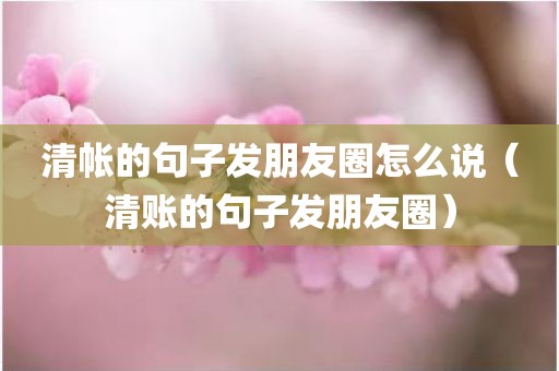 清帐的句子发朋友圈怎么说（清账的句子发朋友圈）