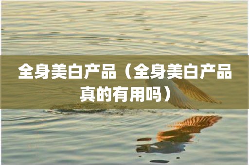 全身美白产品（全身美白产品真的有用吗）