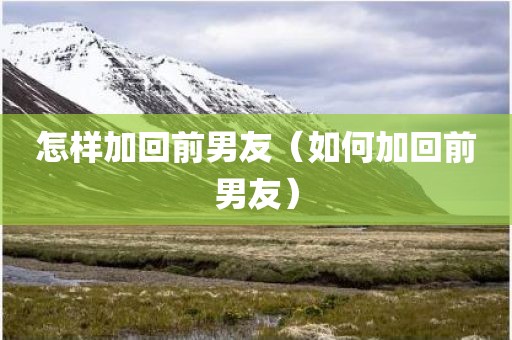 怎样加回前男友（如何加回前男友）
