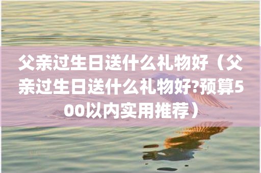 父亲过生日送什么礼物好（父亲过生日送什么礼物好?预算500以内实用推荐）